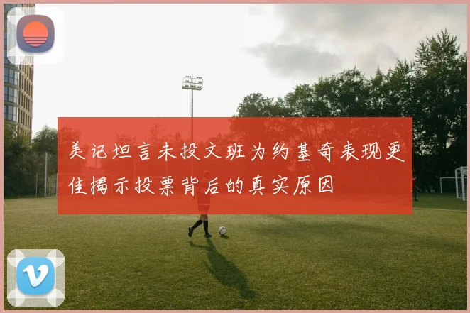 美记坦言未投文班为约基奇表现更佳揭示投票背后的真实原因