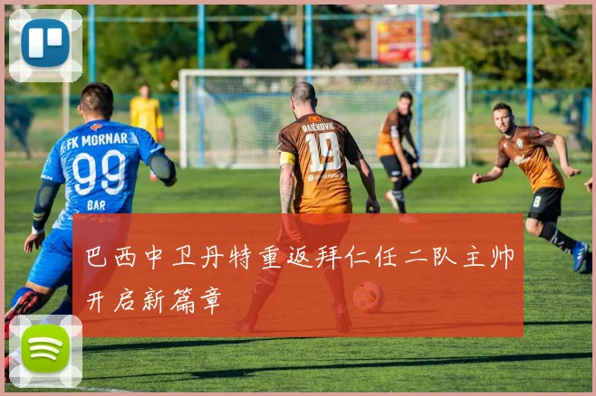 巴西中卫丹特重返拜仁任二队主帅开启新篇章
