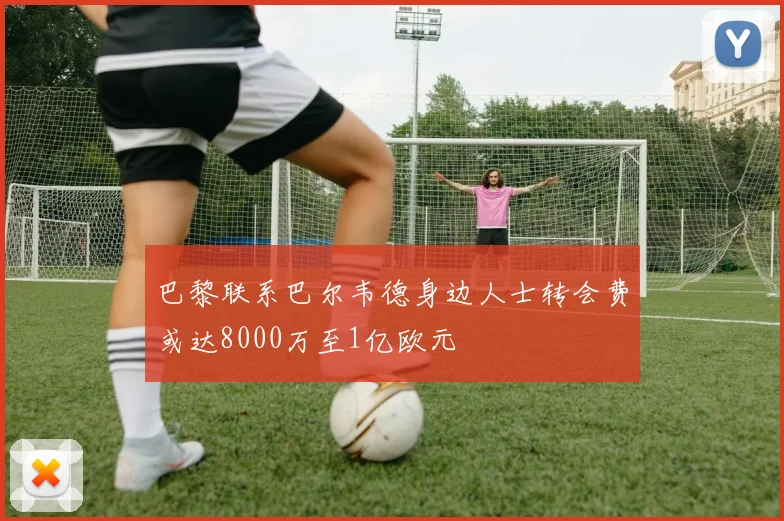 巴黎联系巴尔韦德身边人士转会费或达8000万至1亿欧元
