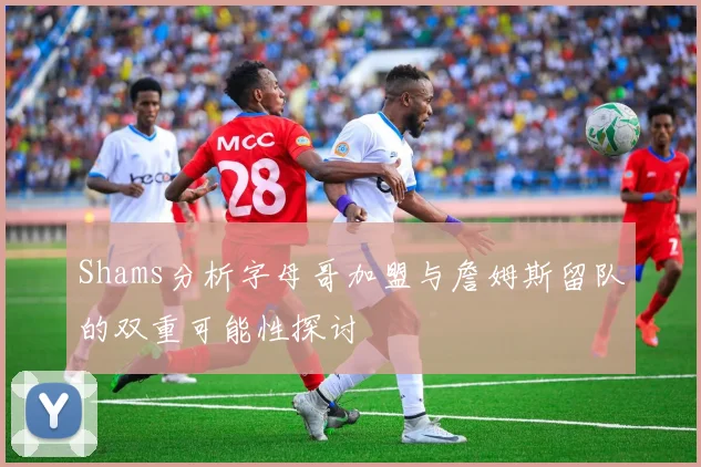 Shams分析字母哥加盟与詹姆斯留队的双重可能性探讨