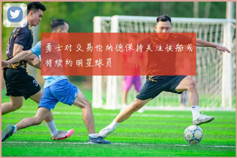 勇士对交易伦纳德保持关注快船或将续约明星球员