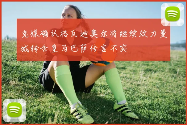克媒确认格瓦迪奥尔将继续效力曼城转会皇马巴萨传言不实
