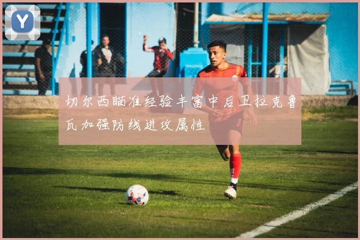 切尔西瞄准经验丰富中后卫拉克鲁瓦加强防线进攻属性