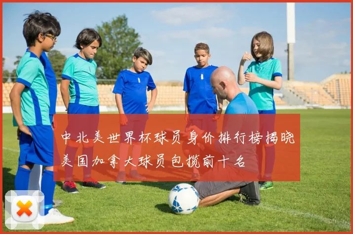 中北美世界杯球员身价排行榜揭晓美国加拿大球员包揽前十名