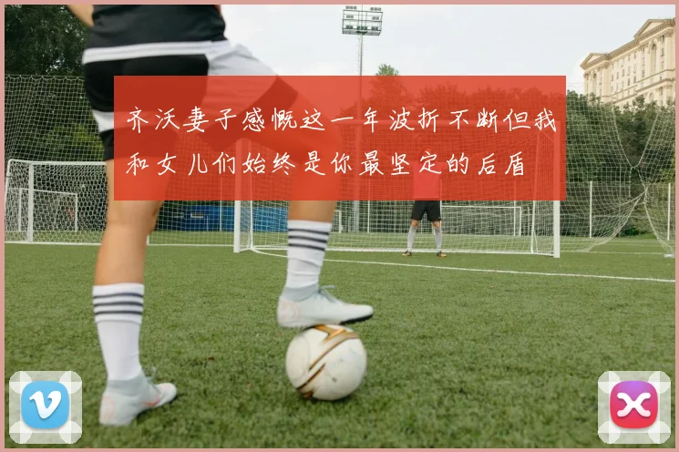 齐沃妻子感慨这一年波折不断但我和女儿们始终是你最坚定的后盾
