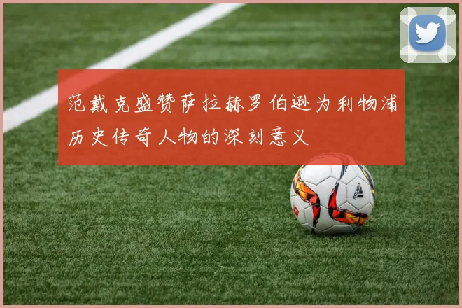 范戴克盛赞萨拉赫罗伯逊为利物浦历史传奇人物的深刻意义