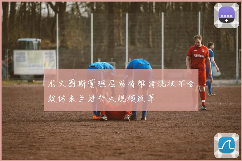 尤文图斯管理层或将维持现状不会效仿米兰进行大规模改革