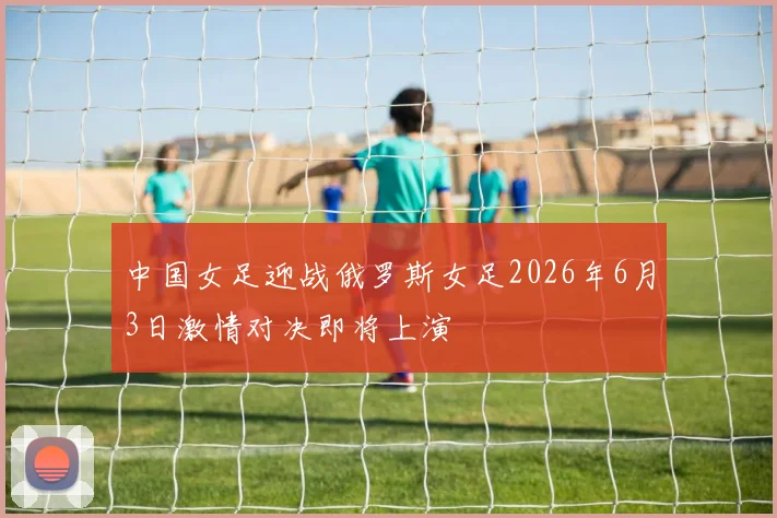 中国女足迎战俄罗斯女足2026年6月3日激情对决即将上演