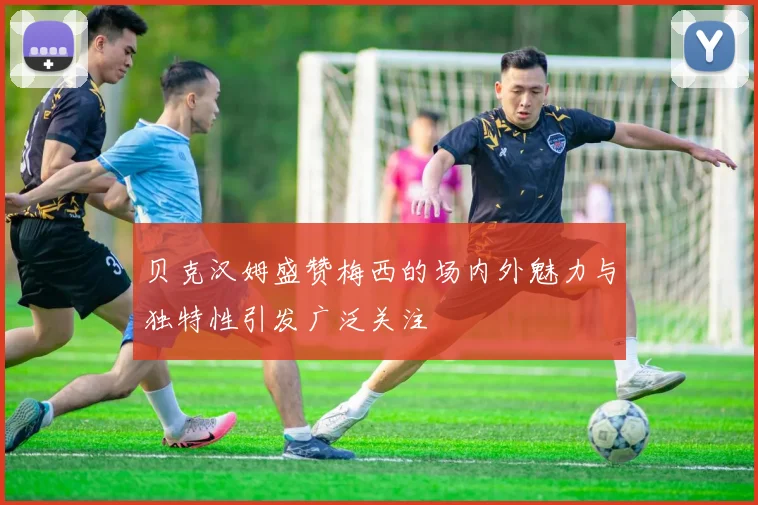 贝克汉姆盛赞梅西的场内外魅力与独特性引发广泛关注